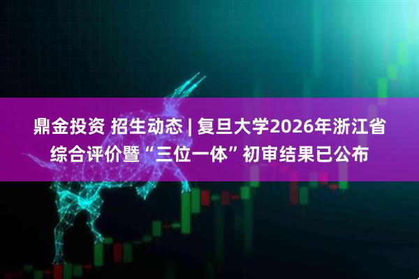 鼎金投资 招生动态 | 复旦大学2026年浙江省综合评价暨“三位一体”初审结果已公布