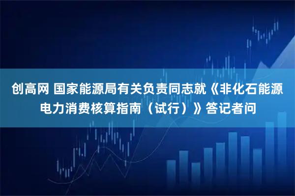 创高网 国家能源局有关负责同志就《非化石能源电力消费核算指南（试行）》答记者问
