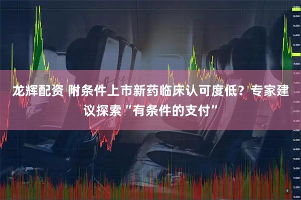 龙辉配资 附条件上市新药临床认可度低？专家建议探索“有条件的支付”