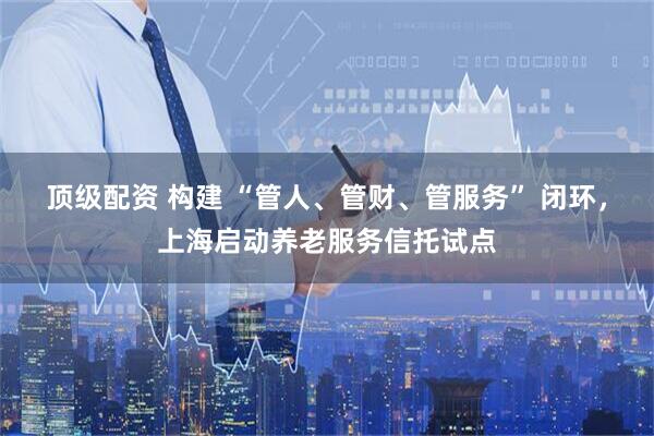 顶级配资 构建 “管人、管财、管服务” 闭环，上海启动养老服务信托试点