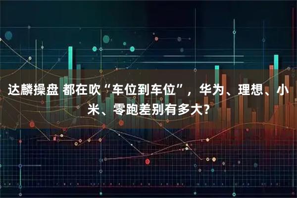 达麟操盘 都在吹“车位到车位”，华为、理想、小米、零跑差别有多大？