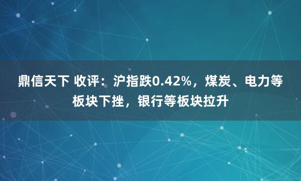 鼎信天下 收评：沪指跌0.42%，煤炭、电力等板块下挫，银行等板块拉升