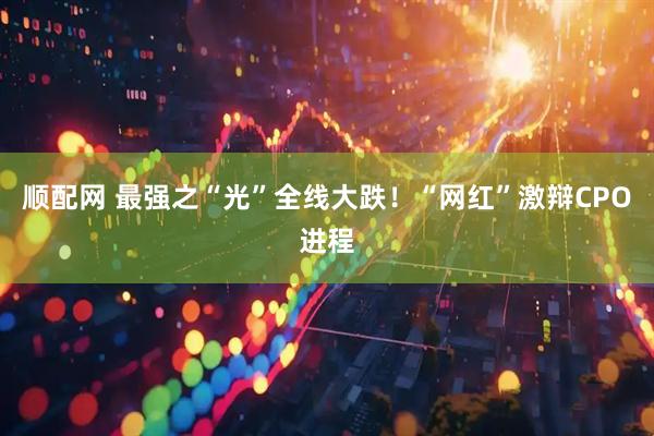顺配网 最强之“光”全线大跌！“网红”激辩CPO进程