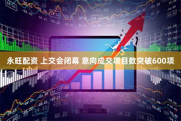 永旺配资 上交会闭幕 意向成交项目数突破600项