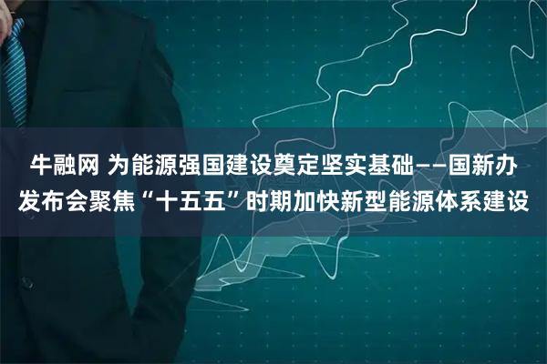 牛融网 为能源强国建设奠定坚实基础——国新办发布会聚焦“十五五”时期加快新型能源体系建设