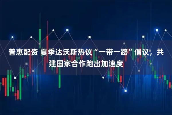 普惠配资 夏季达沃斯热议“一带一路”倡议，共建国家合作跑出加速度