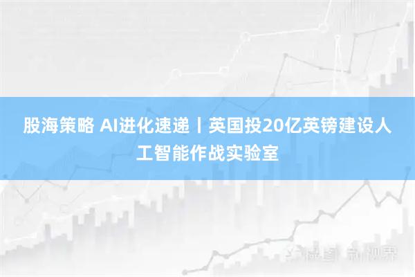 股海策略 AI进化速递丨英国投20亿英镑建设人工智能作战实验室
