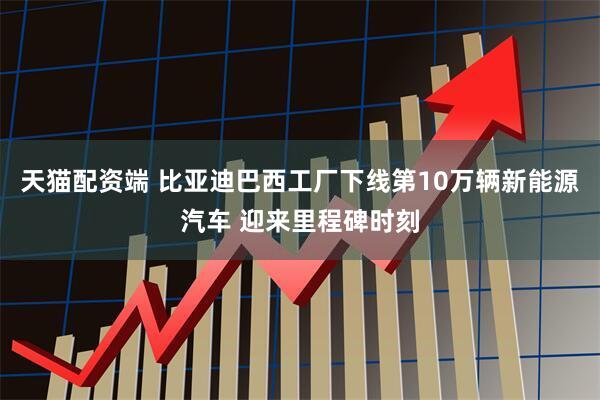 天猫配资端 比亚迪巴西工厂下线第10万辆新能源汽车 迎来里程碑时刻