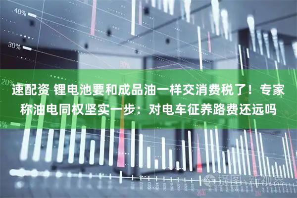 速配资 锂电池要和成品油一样交消费税了！专家称油电同权坚实一步：对电车征养路费还远吗