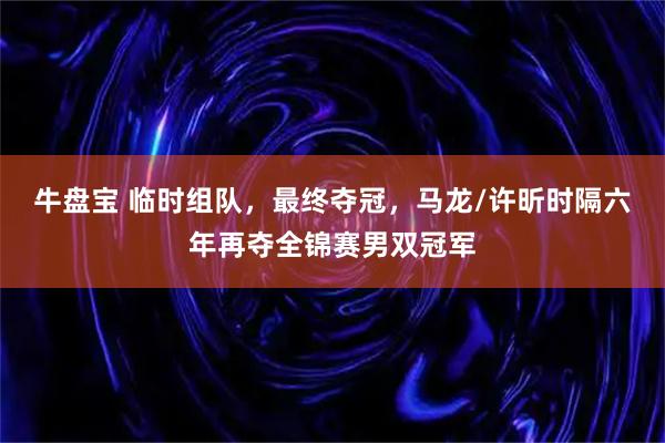 牛盘宝 临时组队，最终夺冠，马龙/许昕时隔六年再夺全锦赛男双冠军