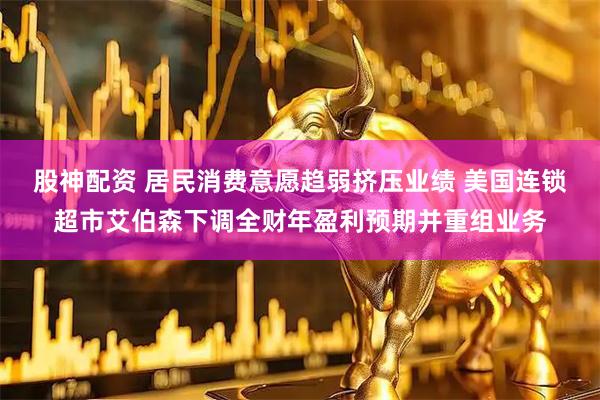 股神配资 居民消费意愿趋弱挤压业绩 美国连锁超市艾伯森下调全财年盈利预期并重组业务